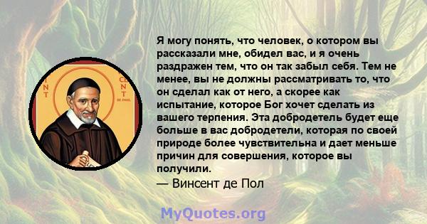 Я могу понять, что человек, о котором вы рассказали мне, обидел вас, и я очень раздражен тем, что он так забыл себя. Тем не менее, вы не должны рассматривать то, что он сделал как от него, а скорее как испытание,