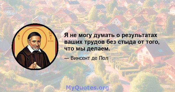 Я не могу думать о результатах ваших трудов без стыда от того, что мы делаем.