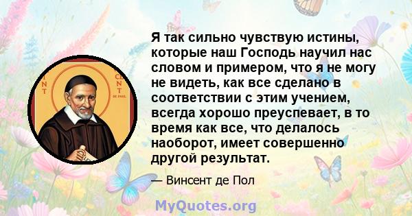 Я так сильно чувствую истины, которые наш Господь научил нас словом и примером, что я не могу не видеть, как все сделано в соответствии с этим учением, всегда хорошо преуспевает, в то время как все, что делалось