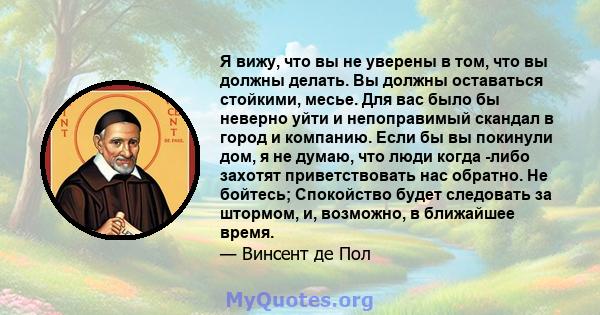 Я вижу, что вы не уверены в том, что вы должны делать. Вы должны оставаться стойкими, месье. Для вас было бы неверно уйти и непоправимый скандал в город и компанию. Если бы вы покинули дом, я не думаю, что люди когда