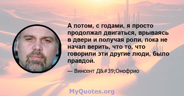 А потом, с годами, я просто продолжал двигаться, врываясь в двери и получая роли, пока не начал верить, что то, что говорили эти другие люди, было правдой.