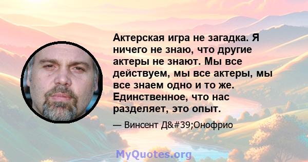 Актерская игра не загадка. Я ничего не знаю, что другие актеры не знают. Мы все действуем, мы все актеры, мы все знаем одно и то же. Единственное, что нас разделяет, это опыт.