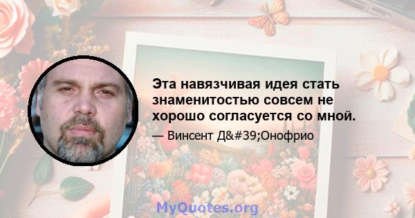 Эта навязчивая идея стать знаменитостью совсем не хорошо согласуется со мной.