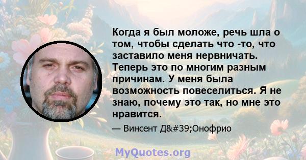 Когда я был моложе, речь шла о том, чтобы сделать что -то, что заставило меня нервничать. Теперь это по многим разным причинам. У меня была возможность повеселиться. Я не знаю, почему это так, но мне это нравится.