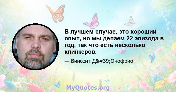 В лучшем случае, это хороший опыт, но мы делаем 22 эпизода в год, так что есть несколько клинкеров.