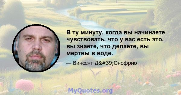 В ту минуту, когда вы начинаете чувствовать, что у вас есть это, вы знаете, что делаете, вы мертвы в воде.