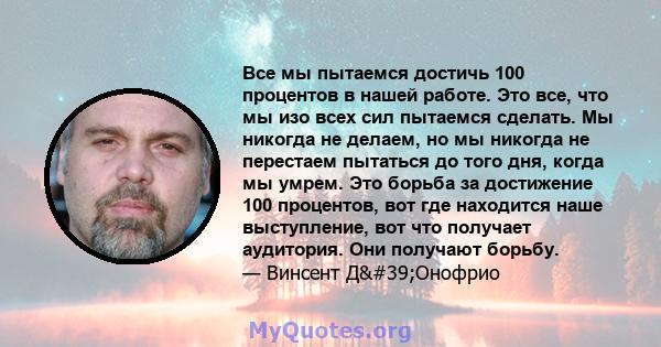 Все мы пытаемся достичь 100 процентов в нашей работе. Это все, что мы изо всех сил пытаемся сделать. Мы никогда не делаем, но мы никогда не перестаем пытаться до того дня, когда мы умрем. Это борьба за достижение 100