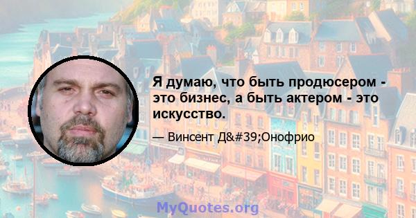 Я думаю, что быть продюсером - это бизнес, а быть актером - это искусство.