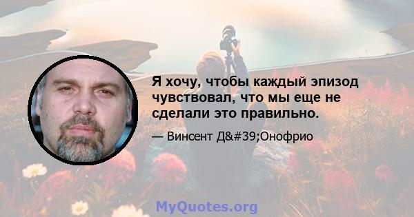 Я хочу, чтобы каждый эпизод чувствовал, что мы еще не сделали это правильно.