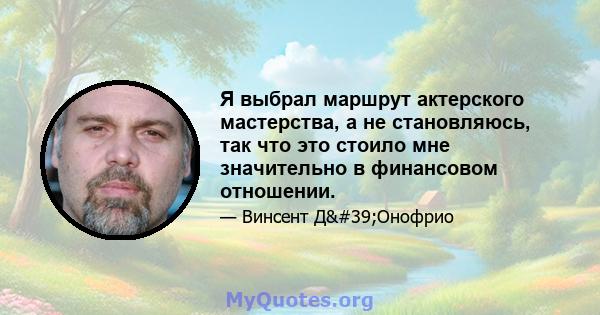 Я выбрал маршрут актерского мастерства, а не становляюсь, так что это стоило мне значительно в финансовом отношении.