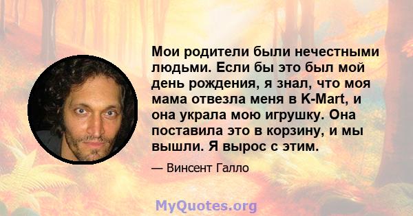 Мои родители были нечестными людьми. Если бы это был мой день рождения, я знал, что моя мама отвезла меня в K-Mart, и она украла мою игрушку. Она поставила это в корзину, и мы вышли. Я вырос с этим.