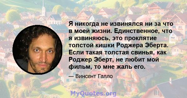 Я никогда не извинялся ни за что в моей жизни. Единственное, что я извиняюсь, это проклятие толстой кишки Роджера Эберта. Если такая толстая свинья, как Роджер Эберт, не любит мой фильм, то мне жаль его.