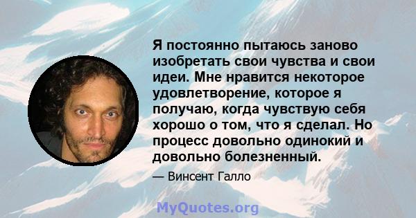 Я постоянно пытаюсь заново изобретать свои чувства и свои идеи. Мне нравится некоторое удовлетворение, которое я получаю, когда чувствую себя хорошо о том, что я сделал. Но процесс довольно одинокий и довольно