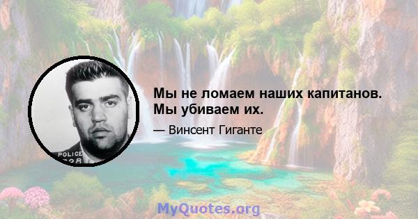 Мы не ломаем наших капитанов. Мы убиваем их.