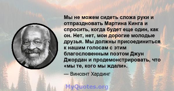 Мы не можем сидеть сложа руки и отпраздновать Мартина Кинга и спросить, когда будет еще один, как он. Нет, нет, мои дорогие молодые друзья. Мы должны присоединиться к нашим голосам с этим благословенным поэтом Джун