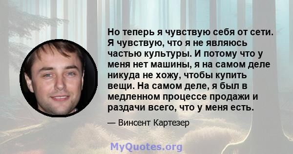 Но теперь я чувствую себя от сети. Я чувствую, что я не являюсь частью культуры. И потому что у меня нет машины, я на самом деле никуда не хожу, чтобы купить вещи. На самом деле, я был в медленном процессе продажи и