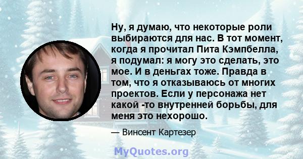 Ну, я думаю, что некоторые роли выбираются для нас. В тот момент, когда я прочитал Пита Кэмпбелла, я подумал: я могу это сделать, это мое. И в деньгах тоже. Правда в том, что я отказываюсь от многих проектов. Если у