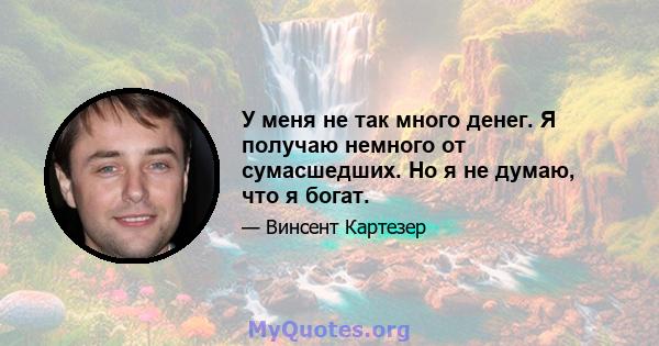 У меня не так много денег. Я получаю немного от сумасшедших. Но я не думаю, что я богат.