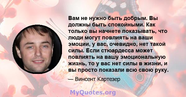 Вам не нужно быть добрым. Вы должны быть спокойными. Как только вы начнете показывать, что люди могут повлиять на ваши эмоции, у вас, очевидно, нет такой силы. Если стюардесса может повлиять на вашу эмоциональную жизнь, 