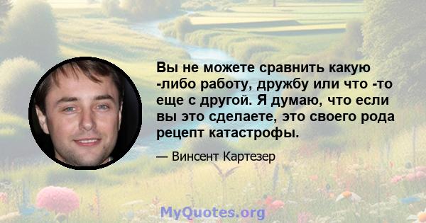 Вы не можете сравнить какую -либо работу, дружбу или что -то еще с другой. Я думаю, что если вы это сделаете, это своего рода рецепт катастрофы.