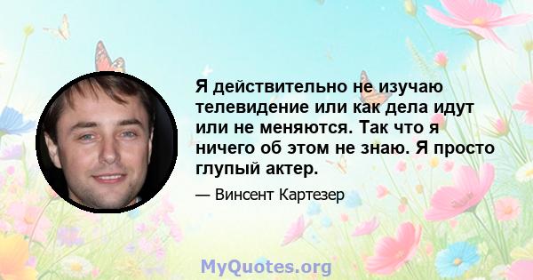 Я действительно не изучаю телевидение или как дела идут или не меняются. Так что я ничего об этом не знаю. Я просто глупый актер.