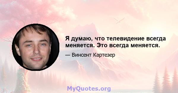 Я думаю, что телевидение всегда меняется. Это всегда меняется.