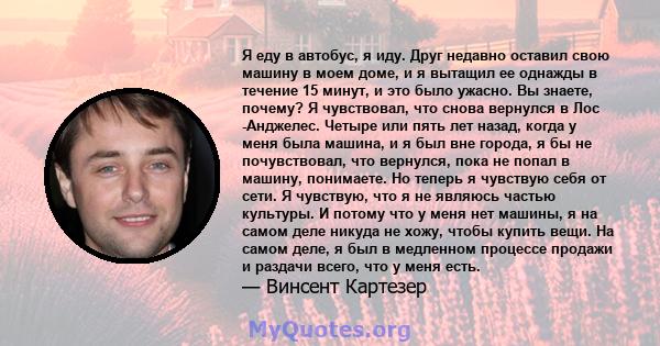 Я еду в автобус, я иду. Друг недавно оставил свою машину в моем доме, и я вытащил ее однажды в течение 15 минут, и это было ужасно. Вы знаете, почему? Я чувствовал, что снова вернулся в Лос -Анджелес. Четыре или пять