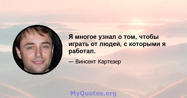 Я многое узнал о том, чтобы играть от людей, с которыми я работал.