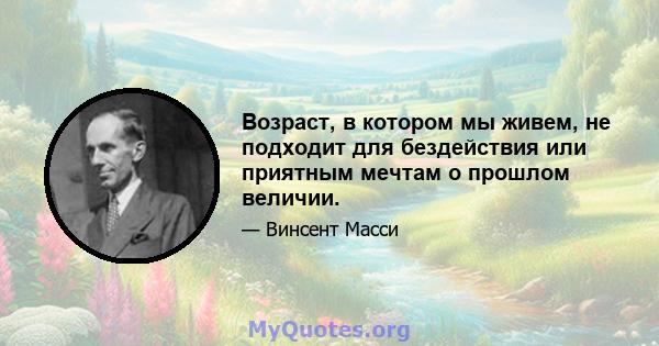 Возраст, в котором мы живем, не подходит для бездействия или приятным мечтам о прошлом величии.