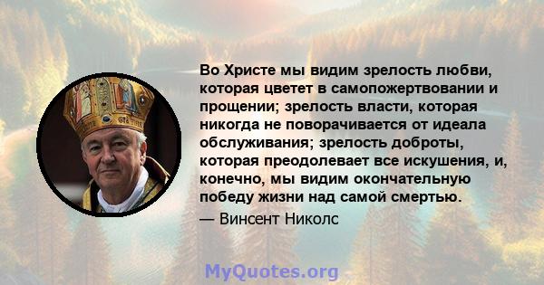 Во Христе мы видим зрелость любви, которая цветет в самопожертвовании и прощении; зрелость власти, которая никогда не поворачивается от идеала обслуживания; зрелость доброты, которая преодолевает все искушения, и,