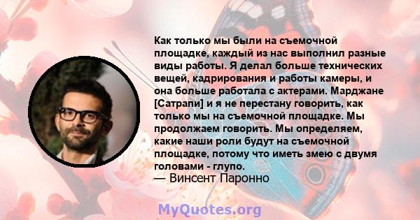 Как только мы были на съемочной площадке, каждый из нас выполнил разные виды работы. Я делал больше технических вещей, кадрирования и работы камеры, и она больше работала с актерами. Марджане [Сатрапи] и я не перестану