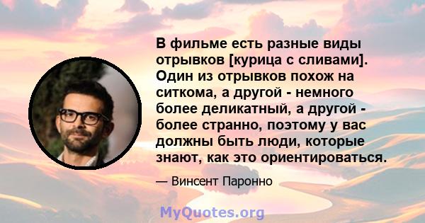 В фильме есть разные виды отрывков [курица с сливами]. Один из отрывков похож на ситкома, а другой - немного более деликатный, а другой - более странно, поэтому у вас должны быть люди, которые знают, как это