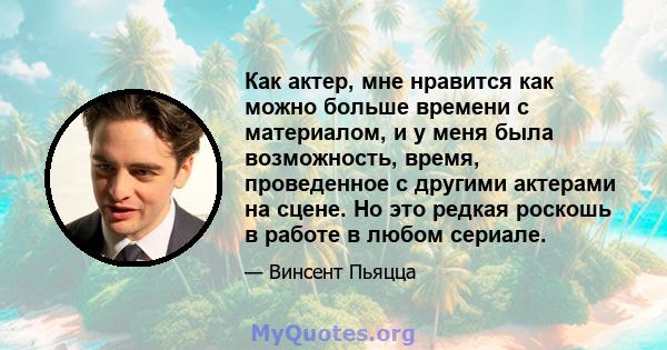 Как актер, мне нравится как можно больше времени с материалом, и у меня была возможность, время, проведенное с другими актерами на сцене. Но это редкая роскошь в работе в любом сериале.