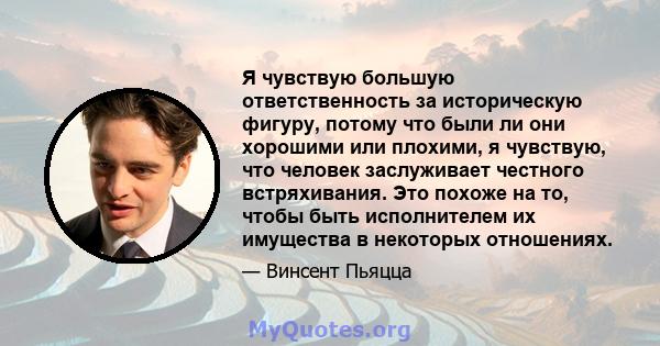 Я чувствую большую ответственность за историческую фигуру, потому что были ли они хорошими или плохими, я чувствую, что человек заслуживает честного встряхивания. Это похоже на то, чтобы быть исполнителем их имущества в 