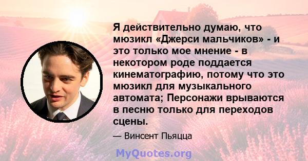 Я действительно думаю, что мюзикл «Джерси мальчиков» - и это только мое мнение - в некотором роде поддается кинематографию, потому что это мюзикл для музыкального автомата; Персонажи врываются в песню только для