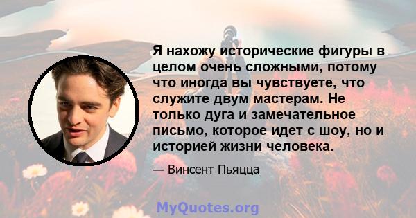 Я нахожу исторические фигуры в целом очень сложными, потому что иногда вы чувствуете, что служите двум мастерам. Не только дуга и замечательное письмо, которое идет с шоу, но и историей жизни человека.