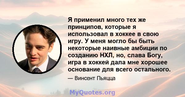 Я применил много тех же принципов, которые я использовал в хоккее в свою игру. У меня могло бы быть некоторые наивные амбиции по созданию НХЛ, но, слава Богу, игра в хоккей дала мне хорошее основание для всего