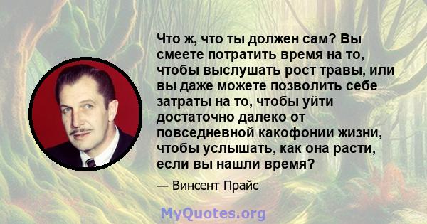 Что ж, что ты должен сам? Вы смеете потратить время на то, чтобы выслушать рост травы, или вы даже можете позволить себе затраты на то, чтобы уйти достаточно далеко от повседневной какофонии жизни, чтобы услышать, как