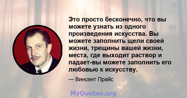 Это просто бесконечно, что вы можете узнать из одного произведения искусства. Вы можете заполнить щели своей жизни, трещины вашей жизни, места, где выходит раствор и падает-вы можете заполнить его любовью к искусству.