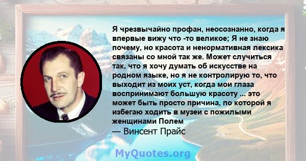 Я чрезвычайно профан, неосознанно, когда я впервые вижу что -то великое; Я не знаю почему, но красота и ненормативная лексика связаны со мной так же. Может случиться так, что я хочу думать об искусстве на родном языке,