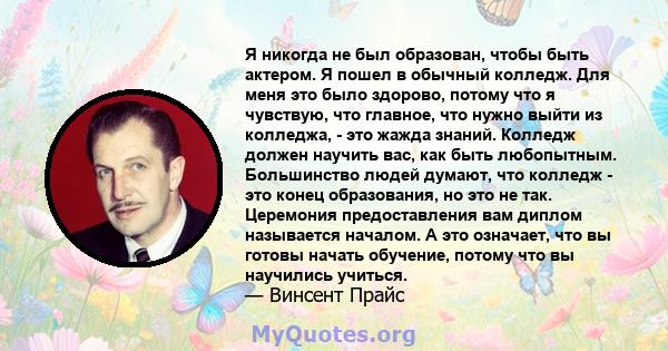 Я никогда не был образован, чтобы быть актером. Я пошел в обычный колледж. Для меня это было здорово, потому что я чувствую, что главное, что нужно выйти из колледжа, - это жажда знаний. Колледж должен научить вас, как