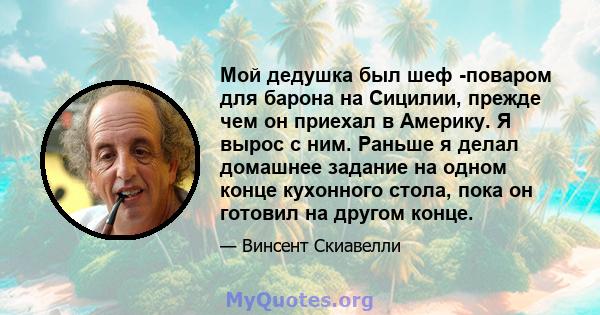 Мой дедушка был шеф -поваром для барона на Сицилии, прежде чем он приехал в Америку. Я вырос с ним. Раньше я делал домашнее задание на одном конце кухонного стола, пока он готовил на другом конце.