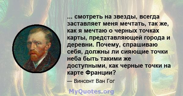 ... смотреть на звезды, всегда заставляет меня мечтать, так же, как я мечтаю о черных точках карты, представляющей города и деревни. Почему, спрашиваю себя, должны ли сияющие точки неба быть такими же доступными, как