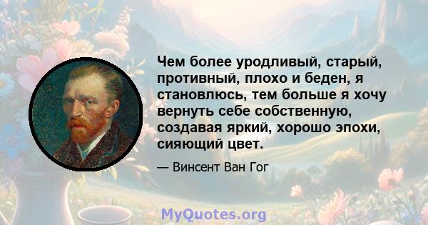 Чем более уродливый, старый, противный, плохо и беден, я становлюсь, тем больше я хочу вернуть себе собственную, создавая яркий, хорошо эпохи, сияющий цвет.