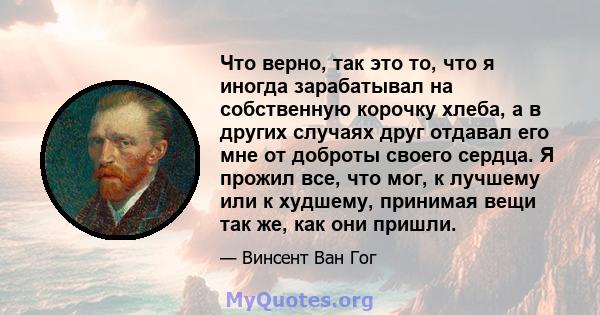 Что верно, так это то, что я иногда зарабатывал на собственную корочку хлеба, а в других случаях друг отдавал его мне от доброты своего сердца. Я прожил все, что мог, к лучшему или к худшему, принимая вещи так же, как