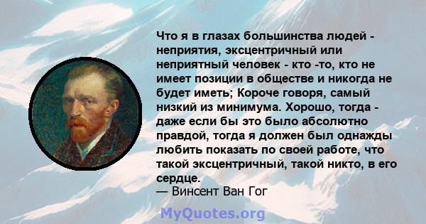 Что я в глазах большинства людей - неприятия, эксцентричный или неприятный человек - кто -то, кто не имеет позиции в обществе и никогда не будет иметь; Короче говоря, самый низкий из минимума. Хорошо, тогда - даже если