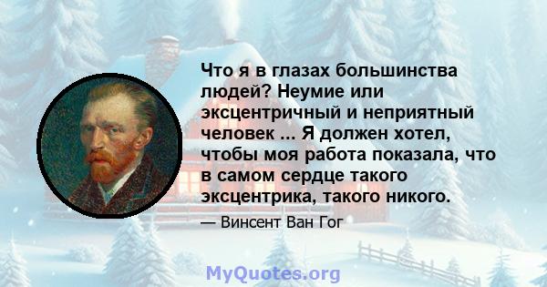 Что я в глазах большинства людей? Неумие или эксцентричный и неприятный человек ... Я должен хотел, чтобы моя работа показала, что в самом сердце такого эксцентрика, такого никого.