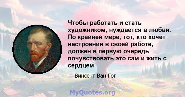 Чтобы работать и стать художником, нуждается в любви. По крайней мере, тот, кто хочет настроения в своей работе, должен в первую очередь почувствовать это сам и жить с сердцем