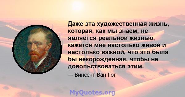 Даже эта художественная жизнь, которая, как мы знаем, не является реальной жизнью, кажется мне настолько живой и настолько важной, что это была бы некорожденная, чтобы не довольствоваться этим.