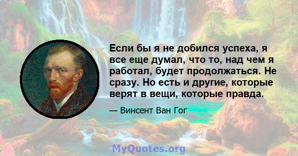 Если бы я не добился успеха, я все еще думал, что то, над чем я работал, будет продолжаться. Не сразу. Но есть и другие, которые верят в вещи, которые правда.